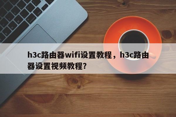 h3c路由器wifi设置教程，h3c路由器设置视频教程？