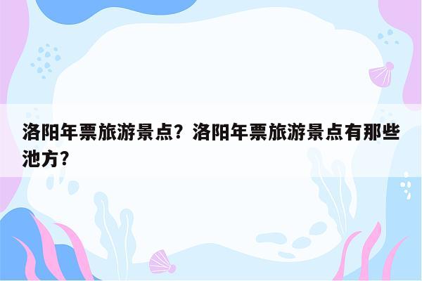 洛阳年票旅游景点？洛阳年票旅游景点有那些池方？