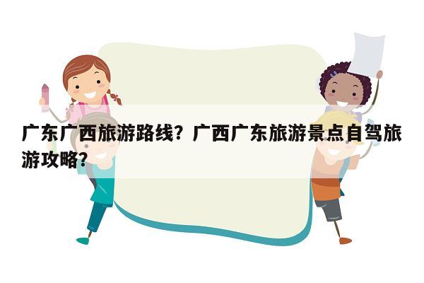 广东广西旅游路线？广西广东旅游景点自驾旅游攻略？