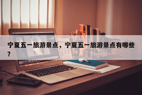 宁夏五一旅游景点，宁夏五一旅游景点有哪些？