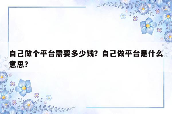 自己做个平台需要多少钱？自己做平台是什么意思？