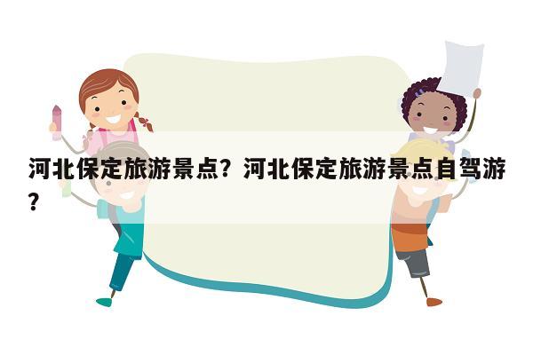 河北保定旅游景点？河北保定旅游景点自驾游？