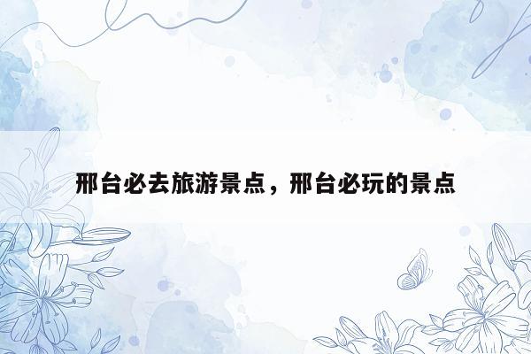 邢台必去旅游景点，邢台必玩的景点