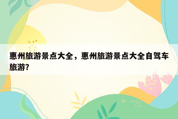 惠州旅游景点大全，惠州旅游景点大全自驾车旅游？