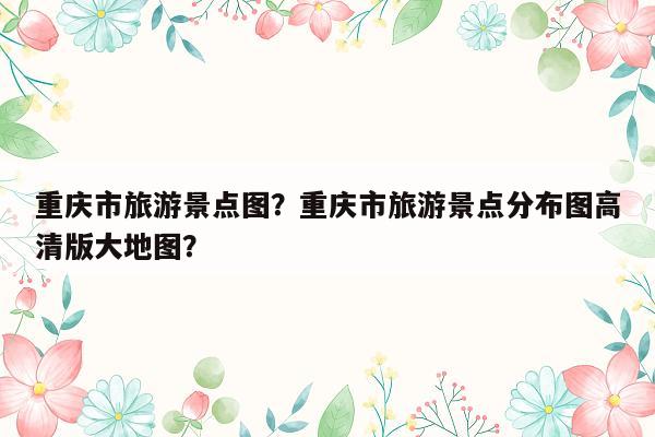 重庆市旅游景点图？重庆市旅游景点分布图高清版大地图？