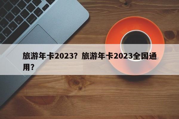 旅游年卡2023？旅游年卡2023全国通用？