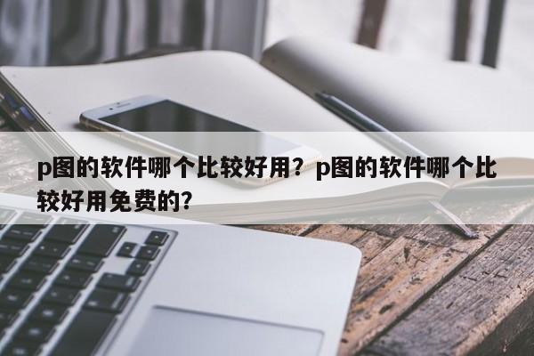 p图的软件哪个比较好用？p图的软件哪个比较好用免费的？