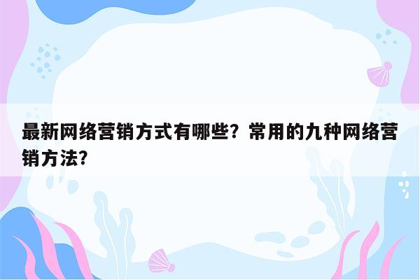 最新网络营销方式有哪些？常用的九种网络营销方法？