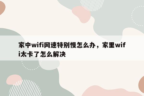 家中wifi网速特别慢怎么办，家里wifi太卡了怎么解决