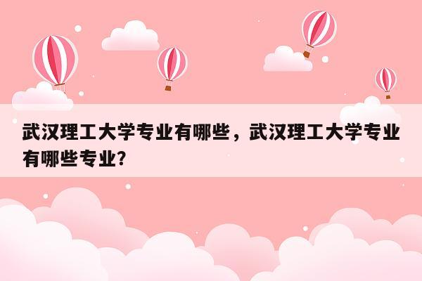 武汉理工大学专业有哪些，武汉理工大学专业有哪些专业？