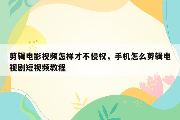 剪辑电影视频怎样才不侵权，手机怎么剪辑电视剧短视频教程