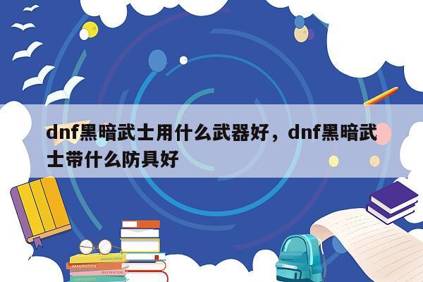 dnf黑暗武士用什么武器好，dnf黑暗武士带什么防具好