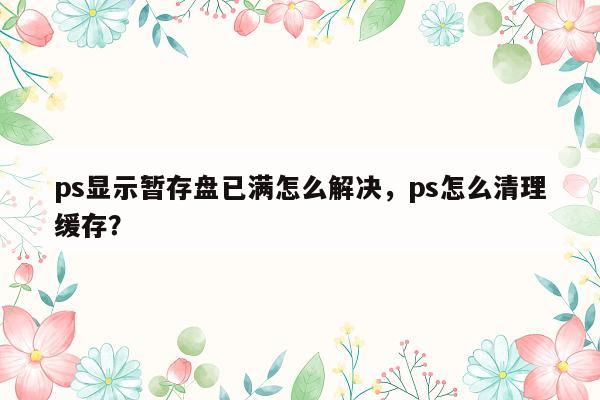 ps显示暂存盘已满怎么解决，ps怎么清理缓存？