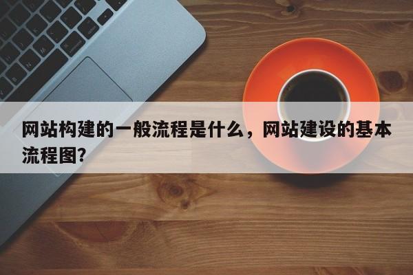 网站构建的一般流程是什么，网站建设的基本流程图？