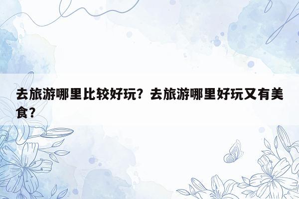 去旅游哪里比较好玩？去旅游哪里好玩又有美食？