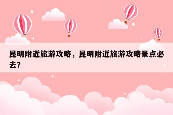 昆明附近旅游攻略，昆明附近旅游攻略景点必去？