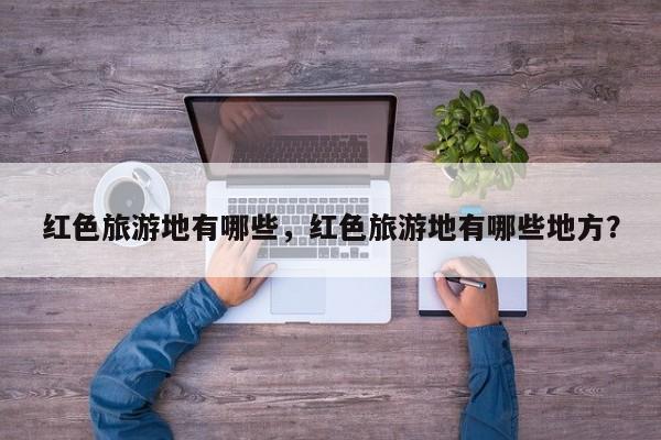红色旅游地有哪些，红色旅游地有哪些地方？