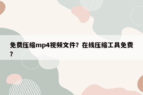 免费压缩mp4视频文件？在线压缩工具免费？