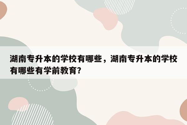 湖南专升本的学校有哪些，湖南专升本的学校有哪些有学前教育？