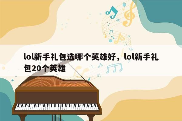 lol新手礼包选哪个英雄好，lol新手礼包20个英雄