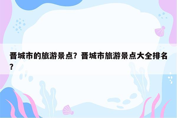 晋城市的旅游景点？晋城市旅游景点大全排名？