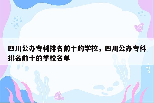 四川公办专科排名前十的学校，四川公办专科排名前十的学校名单