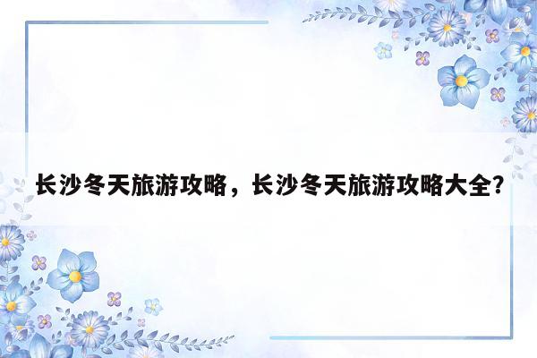 长沙冬天旅游攻略，长沙冬天旅游攻略大全？