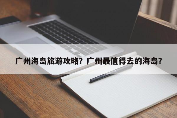 广州海岛旅游攻略？广州最值得去的海岛？