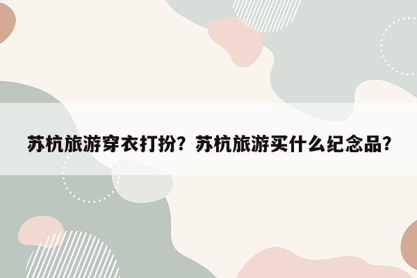 苏杭旅游穿衣打扮？苏杭旅游买什么纪念品？