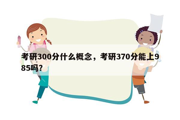 考研300分什么概念，考研370分能上985吗？