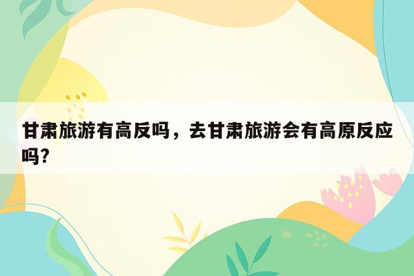 甘肃旅游有高反吗，去甘肃旅游会有高原反应吗?