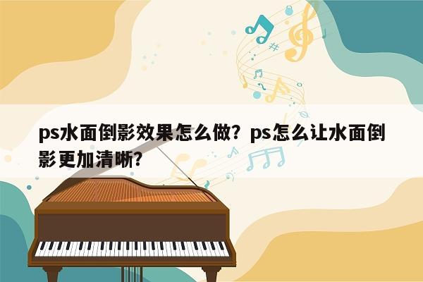 ps水面倒影效果怎么做？ps怎么让水面倒影更加清晰？