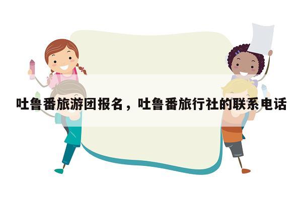 吐鲁番旅游团报名，吐鲁番旅行社的联系电话