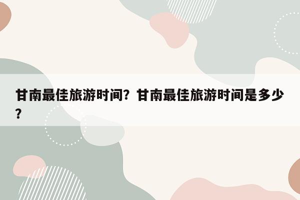 甘南最佳旅游时间？甘南最佳旅游时间是多少？