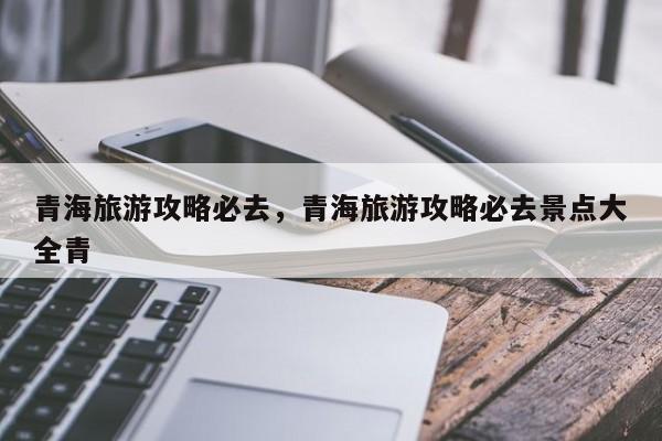 青海旅游攻略必去，青海旅游攻略必去景点大全青