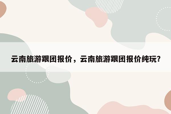 云南旅游跟团报价，云南旅游跟团报价纯玩？