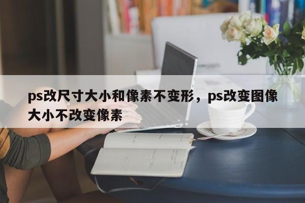 ps改尺寸大小和像素不变形，ps改变图像大小不改变像素