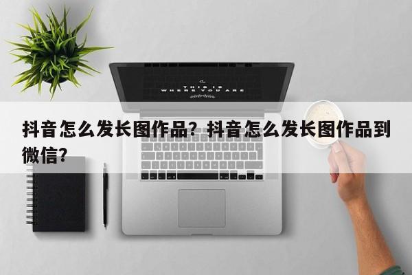 抖音怎么发长图作品？抖音怎么发长图作品到微信？