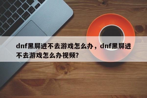 dnf黑屏进不去游戏怎么办，dnf黑屏进不去游戏怎么办视频？