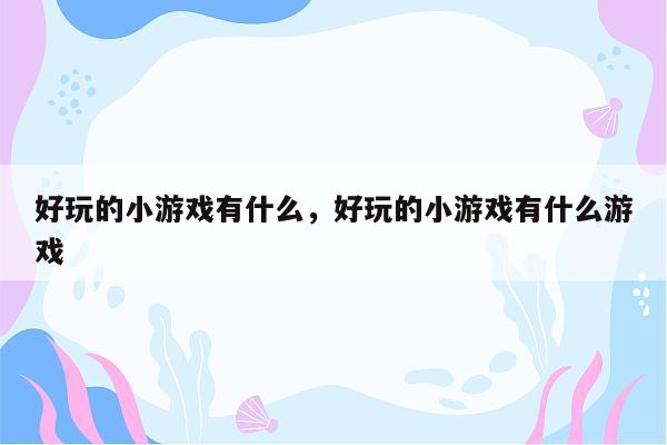 好玩的小游戏有什么，好玩的小游戏有什么游戏