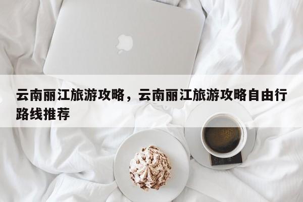 云南丽江旅游攻略，云南丽江旅游攻略自由行路线推荐