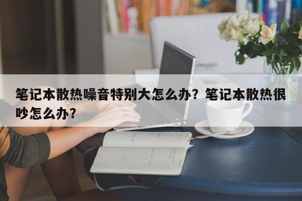 笔记本散热噪音特别大怎么办？笔记本散热很吵怎么办？