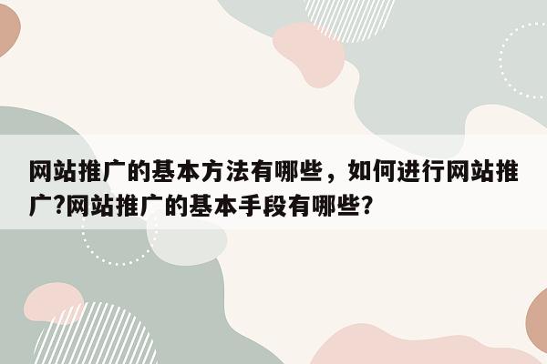 网站推广的基本方法有哪些，如何进行网站推广?网站推广的基本手段有哪些？