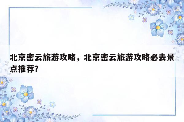 北京密云旅游攻略，北京密云旅游攻略必去景点推荐？