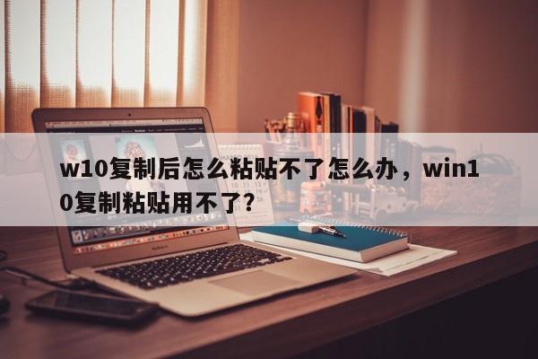 w10复制后怎么粘贴不了怎么办，win10复制粘贴用不了？