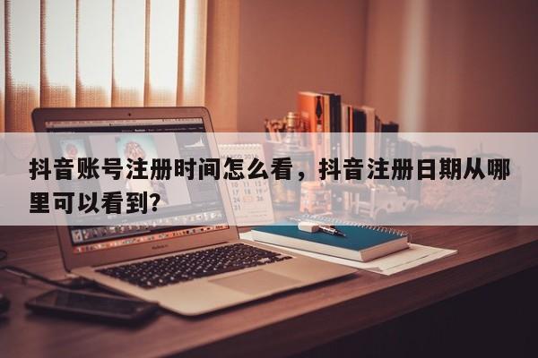 抖音账号注册时间怎么看，抖音注册日期从哪里可以看到？