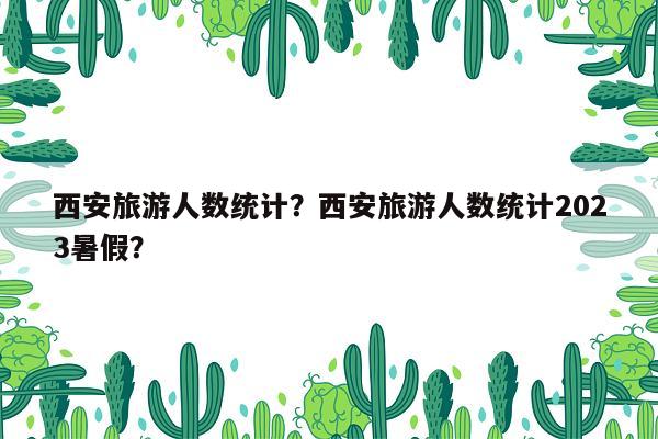 西安旅游人数统计？西安旅游人数统计2023暑假？