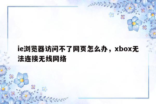 ie浏览器访问不了网页怎么办，xbox无法连接无线网络