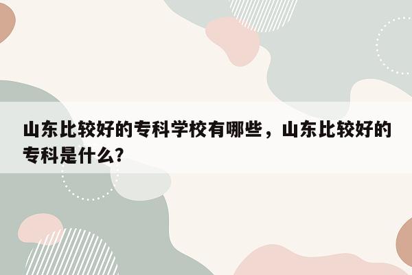 山东比较好的专科学校有哪些，山东比较好的专科是什么？