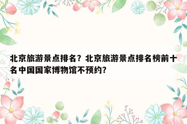 北京旅游景点排名？北京旅游景点排名榜前十名中国国家博物馆不预约？